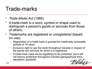 /11
Trade-marks
• Trade-Marks Act (1985)
• A trade-mark is a word, symbol or shape used to
distinguish a person's goods or services from those
of others.
• Trademarks are registered or unregistered (based
on use).
– Registration of a trade-mark is granted for indefinitely renewable
periods of 15 years.
– Exclusive right to use the mark throughout Canada in respect of
the goods and services for which it is registered.
– A trade-mark need not be registered to be protected, but it will
not ensure protection throughout Canada (geographical area –
reputation, goodwill).
 
