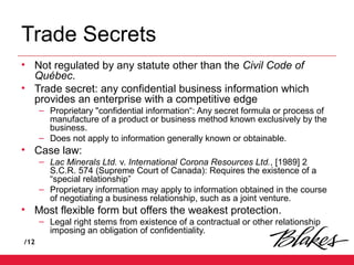 /12
Trade Secrets
• Not regulated by any statute other than the Civil Code of
Québec.
• Trade secret: any confidential business information which
provides an enterprise with a competitive edge
– Proprietary "confidential information“: Any secret formula or process of
manufacture of a product or business method known exclusively by the
business.
– Does not apply to information generally known or obtainable.
• Case law:
– Lac Minerals Ltd. v. International Corona Resources Ltd., [1989] 2
S.C.R. 574 (Supreme Court of Canada): Requires the existence of a
“special relationship”
– Proprietary information may apply to information obtained in the course
of negotiating a business relationship, such as a joint venture.
• Most flexible form but offers the weakest protection.
– Legal right stems from existence of a contractual or other relationship
imposing an obligation of confidentiality.
 