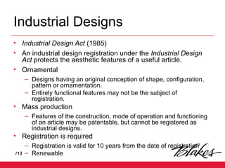 /13
Industrial Designs
• Industrial Design Act (1985)
• An industrial design registration under the Industrial Design
Act protects the aesthetic features of a useful article.
• Ornamental
– Designs having an original conception of shape, configuration,
pattern or ornamentation.
– Entirely functional features may not be the subject of
registration.
• Mass production
– Features of the construction, mode of operation and functioning
of an article may be patentable, but cannot be registered as
industrial designs.
• Registration is required
– Registration is valid for 10 years from the date of registration
– Renewable
 