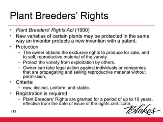 /15
Plant Breeders’ Rights
• Plant Breeders' Rights Act (1990)
• New varieties of certain plants may be protected in the same
way an inventor protects a new invention with a patent.
• Protection
– The owner obtains the exclusive rights to produce for sale, and
to sell, reproductive material of the variety.
– Protect the variety from exploitation by others.
– Owner can take legal action against individuals or companies
that are propagating and selling reproductive material without
permission.
• Criteria:
– new, distinct, uniform, and stable.
• Registration is required
– Plant Breeders' Rights are granted for a period of up to 18 years,
effective from the date of issue of the rights certificate.
 