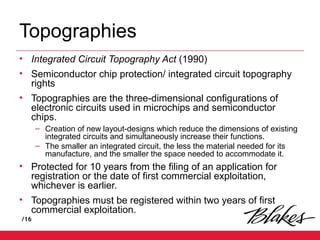 /16
Topographies
• Integrated Circuit Topography Act (1990)
• Semiconductor chip protection/ integrated circuit topography
rights
• Topographies are the three-dimensional configurations of
electronic circuits used in microchips and semiconductor
chips.
– Creation of new layout-designs which reduce the dimensions of existing
integrated circuits and simultaneously increase their functions.
– The smaller an integrated circuit, the less the material needed for its
manufacture, and the smaller the space needed to accommodate it.
• Protected for 10 years from the filing of an application for
registration or the date of first commercial exploitation,
whichever is earlier.
• Topographies must be registered within two years of first
commercial exploitation.
 