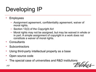 /17
Developing IP
• Employees
– Assignment agreement, confidentiality agreement, waiver of
moral rights.
– Section 13(3) of the Copyright Act
– Moral rights may not be assigned, but may be waived in whole or
in part. A simple assignment of copyright in a work does not
constitute a waiver of moral rights.
• Consultants
• Subcontractors
• Using third-party intellectual property as a base
• Open source code
• The special case of universities and R&D institutions
 