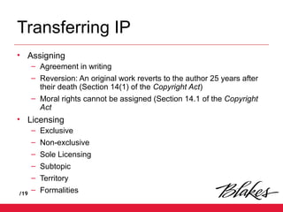 /19
Transferring IP
• Assigning
– Agreement in writing
– Reversion: An original work reverts to the author 25 years after
their death (Section 14(1) of the Copyright Act)
– Moral rights cannot be assigned (Section 14.1 of the Copyright
Act
• Licensing
– Exclusive
– Non-exclusive
– Sole Licensing
– Subtopic
– Territory
– Formalities
 