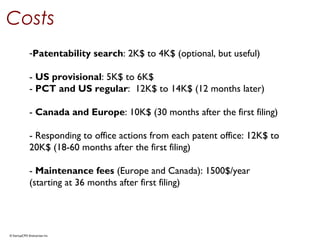 © StartupCFO Enterprises Inc.
Costs
-Patentability search: 2K$ to 4K$ (optional, but useful)
- US provisional: 5K$ to 6K$
- PCT and US regular:  12K$ to 14K$ (12 months later)
- Canada and Europe: 10K$ (30 months after the first filing)
- Responding to office actions from each patent office: 12K$ to
20K$ (18-60 months after the first filing)
- Maintenance fees (Europe and Canada): 1500$/year
(starting at 36 months after first filing)
 