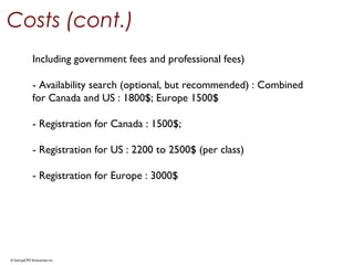 © StartupCFO Enterprises Inc.
Costs (cont.)
Including government fees and professional fees)
- Availability search (optional, but recommended) : Combined
for Canada and US : 1800$; Europe 1500$
- Registration for Canada : 1500$;
- Registration for US : 2200 to 2500$ (per class)
- Registration for Europe : 3000$
 