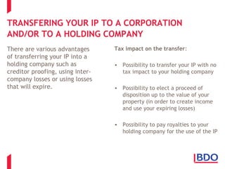 TRANSFERING YOUR IP TO A CORPORATION
AND/OR TO A HOLDING COMPANY
There are various advantages
of transferring your IP into a
holding company such as
creditor proofing, using inter-
company losses or using losses
that will expire.
Tax impact on the transfer:
• Possibility to transfer your IP with no
tax impact to your holding company
• Possibility to elect a proceed of
disposition up to the value of your
property (in order to create income
and use your expiring losses)
• Possibility to pay royalties to your
holding company for the use of the IP
 