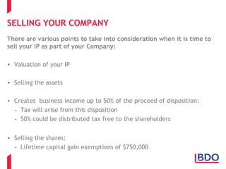 SELLING YOUR COMPANY
There are various points to take into consideration when it is time to
sell your IP as part of your Company:
• Valuation of your IP
• Selling the assets
• Creates business income up to 50% of the proceed of disposition:
- Tax will arise from this disposition
- 50% could be distributed tax free to the shareholders
• Selling the shares:
- Lifetime capital gain exemptions of $750,000
 
