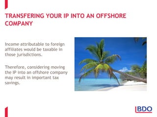 TRANSFERING YOUR IP INTO AN OFFSHORE
COMPANY
Income attributable to foreign
affiliates would be taxable in
those jurisdictions.
Therefore, considering moving
the IP into an offshore company
may result in important tax
savings.
 
