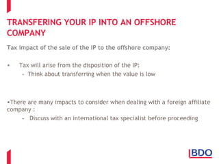 TRANSFERING YOUR IP INTO AN OFFSHORE
COMPANY
Tax impact of the sale of the IP to the offshore company:
• Tax will arise from the disposition of the IP:
- Think about transferring when the value is low
•There are many impacts to consider when dealing with a foreign affiliate
company :
- Discuss with an international tax specialist before proceeding
 