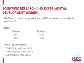 SCIENTIFIC RESEARCH AND EXPERIMENTAL
DEVELOPMENT (SR&ED)
SR&ED tax credits can provide up to 82% return on some eligible
expenses!!!
Rates:
Federal Québec
35% 37,5%
20% 17,5%
Three (3) conditions:
• Technology advancement
• Technological uncertainty
• Systematic investigation
 
