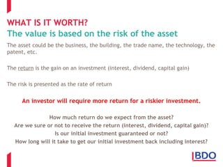 WHAT IS IT WORTH?
The value is based on the risk of the asset
The asset could be the business, the building, the trade name, the technology, the
patent, etc.
The return is the gain on an investment (interest, dividend, capital gain)
The risk is presented as the rate of return
An investor will require more return for a riskier investment.
How much return do we expect from the asset?
Are we sure or not to receive the return (interest, dividend, capital gain)?
Is our initial investment guaranteed or not?
How long will it take to get our initial investment back including interest?
 