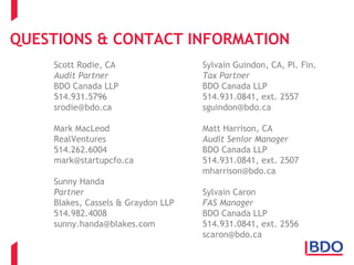 QUESTIONS & CONTACT INFORMATION
Scott Rodie, CA
Audit Partner
BDO Canada LLP
514.931.5796
srodie@bdo.ca
Mark MacLeod
RealVentures
514.262.6004
mark@startupcfo.ca
Sunny Handa
Partner
Blakes, Cassels & Graydon LLP
514.982.4008
sunny.handa@blakes.com
Sylvain Guindon, CA, Pl. Fin.
Tax Partner
BDO Canada LLP
514.931.0841, ext. 2557
sguindon@bdo.ca
Matt Harrison, CA
Audit Senior Manager
BDO Canada LLP
514.931.0841, ext. 2507
mharrison@bdo.ca
Sylvain Caron
FAS Manager
BDO Canada LLP
514.931.0841, ext. 2556
scaron@bdo.ca
 
