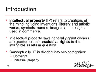 /5
Introduction
• Intellectual property (IP) refers to creations of
the mind including inventions, literary and artistic
works, symbols, names, images, and designs
used in commerce.
• Intellectual property laws generally grant owners
are granted certain exclusive rights to the
intangible assets in question.
• Conceptually, IP is divided into two categories:
– Copyright
– Industrial property
 