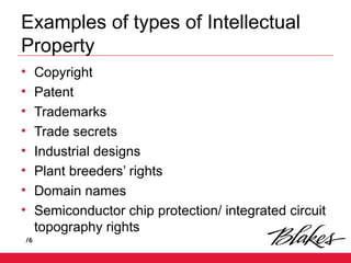 /6
Examples of types of Intellectual
Property
• Copyright
• Patent
• Trademarks
• Trade secrets
• Industrial designs
• Plant breeders’ rights
• Domain names
• Semiconductor chip protection/ integrated circuit
topography rights
 