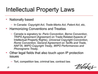 /7
Intellectual Property Laws
• Nationally based
– In Canada: Copyright Act, Trade-Marks Act, Patent Act, etc.
• Harmonizing Conventions and Treaties
– Canada is signatory to: Paris Convention, Berne Convention,
TRIPS Agreement (Agreement on Trade-Related Aspects of
Intellectual Property Rights), Universal Copyright Convention,
Rome Convention, General Agreement on Tariffs and Trade,
NAFTA, WIPO Copyright Treaty, WIPO Performances and
Phonograms Treaty.
• Other legal fields that also touch upon IP protection
issues
– Tort, competition law, criminal law, contract law.
 
