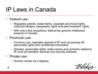 /8
IP Laws in Canada
• Federal Law:
– Regulates patents, trade-marks, copyright and moral rights,
industrial designs, topography rights and plant breeders’ rights.
– With only a few exceptions, federal law governs intellectual
property in Canada.
• Provincial Law:
– Common Law: regulates aspects of IP such as passing off,
personality rights and confidential information.
– Statutes: personality rights, trade names and contracts related to
IP, such as transfers, licences and security interests.
• Private Law:
– Domain names (to a degree).
 