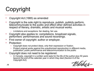 /9
Copyright
• Copyright Act (1985) as amended
• Copyright is the sole right to reproduce, publish, publicly perform,
telecommunicate to the public and effect other defined activities in
respect of literary, dramatic, artistic and musical works.
– Limitations and exceptions: fair dealing, fair use.
• Copyright also applies to: compilations, broadcast signals,
performers’ performances and sound recordings.
• First owner of copyright: author or employer.
• Protection:
– Copyright does not protect ideas, only their expression or fixation.
– Protect original works against the unauthorized reproduction in different media,
publication, public performance and telecommunication to the public
• Copyright does not need to be registered.
– In Canada, copyright in a written work lasts for the life of the author plus 50 years
beyond the end of the calendar year in which they died (Section 6 of the
Copyright Act).
 