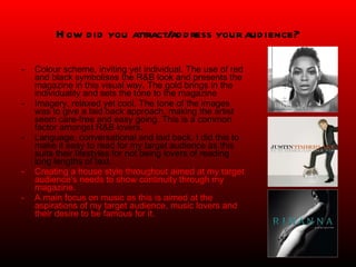 How did you attract/address your audience? Colour scheme, inviting yet individual. The use of red and black symbolises the R&B look and presents the magazine in this visual way. The gold brings in the individuality and sets the tone to the magazine Imagery, relaxed yet cool. The tone of the images was to give a laid back approach, making the artist seem care-free and easy going. This is a common factor amongst R&B lovers. Language; conversational and laid back. I did this to make it easy to read for my target audience as this suits their lifestyles for not being lovers of reading long lengths of text.  Creating a house style throughout aimed at my target audience’s needs to show continuity through my magazine. A main focus on music as this is aimed at the aspirations of my target audience, music lovers and their desire to be famous for it. 