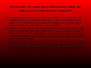 What have you learnt about technologies from the process of constructing this product? The use of blogger throughout the project has allowed me to make my work available to everyone and since technology is always developing and too keep up with this fast-tracked media style, blogger seems a good way to update readers with information for your magazine.  Photoshop is a technique, up until this project I have never used before, being given the preliminary exercise, it gave me the chance to become aware of Photo shop had to offer. I was able to use tools such as history brush and changing the opacity, this was able to make my product more professional and much more attractive. Throughout the project I posted surveys onto my Face Book to gather feedback from my preferred target audience. This however, was successful and non-so successful, the people who were willing to fill in my questionnaire did not necessarily take it seriously. I feel what would’ve been suited better was if I went out and personally surveyed people for my target audience.  