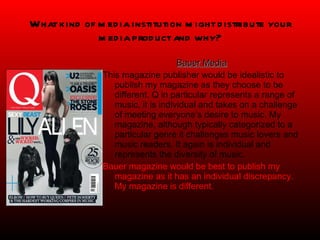 What kind of media institution might distribute your media product and why? Bauer Media This magazine publisher would be idealistic to publish my magazine as they choose to be different. Q in particular represents a range of music, it is individual and takes on a challenge of meeting everyone’s desire to music. My magazine, although typically categorized to a particular genre it challenges music lovers and music readers. It again is individual and represents the diversity of music. Bauer magazine would be best to publish my magazine as it has an individual discrepancy. My magazine is different.  