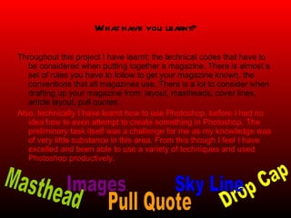 What have you learnt? Throughout this project I have learnt; the technical codes that have to be considered when putting together a magazine. There is almost a set of rules you have to follow to get your magazine known, the conventions that all magazines use. There is a lot to consider when drafting up your magazine from; layout, mastheads, cover lines, article layout, pull quotes.  Also, technically I have learnt how to use Photoshop, before I had no idea how to even attempt to create something in Photoshop. The preliminary task itself was a challenge for me as my knowledge was of very little substance in this area. From this though I feel I have excelled and been able to use a variety of techniques and used Photoshop productively.  Pull Quote Images Drop Cap Sky Line Masthead 
