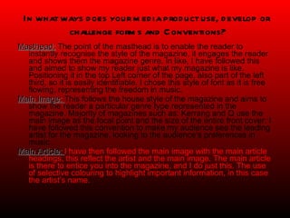 Masthead:  The point of the masthead is to enable the reader to instantly recognise the style of the magazine, it engages the reader and shows them the magazine genre. In like, I have followed this and aimed to show my reader just what my magazine is like. Positioning it in the top Left corner of the page, also part of the left third, so it is easily identifiable. I chose this style of font as it is free flowing, representing the freedom in music. Main Image:  This follows the house style of the magazine and aims to show the reader a particular genre type represented in the magazine. Majority of magazines such as: Kerrang and Q use the main image as the focal point and the size of the entire front cover. I have followed this convention to make my audience see the leading artist for the magazine, looking to the audience’s preferences in music.  Main Article:  I have then followed the main image with the main article headings, this reflect the artist and the main image. The main article is there to entice you into the magazine, and I do just this. The use of selective colouring to highlight important information, in this case the artist’s name.   In what ways does your media product use, develop or  challenge forms and Conventions? 