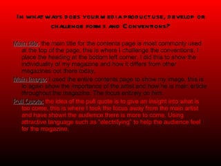 In what ways does your media product use, develop or challenge forms and Conventions? Main title:  the main title for the contents page is most commonly used at the top of the page, this is where I challenge the conventions, I place the heading at the bottom left corner. I did this to show the individuality of my magazine and how it differs from other magazines out there today. Main Image:  I used the entire contents page to show my image, this is to again show the importance of the artist and how he is main article throughout the magazine. The focus entirely on him. Pull Quote:   the idea of the pull quote is to give an insight into what is too come, this is where I took the focus away from the main artist and have shown the audience there is more to come. Using attractive language such as “electrifying” to help the audience feel for the magazine. 