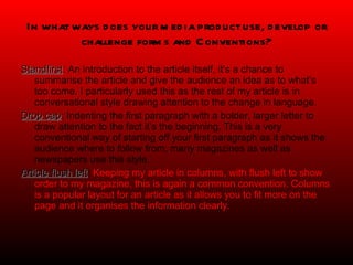 In what ways does your media product use, develop or challenge forms and Conventions? Standfirst : An introduction to the article itself, it’s a chance to summarise the article and give the audience an idea as to what’s too come. I particularly used this as the rest of my article is in conversational style drawing attention to the change in language. Drop cap : Indenting the first paragraph with a bolder, larger letter to draw attention to the fact it’s the beginning. This is a very conventional way of starting off your first paragraph as it shows the audience where to follow from, many magazines as well as newspapers use this style. Article flush left :  Keeping my article in columns, with flush left to show order to my magazine, this is again a common convention. Columns is a popular layout for an article as it allows you to fit more on the page and it organises the information clearly. 