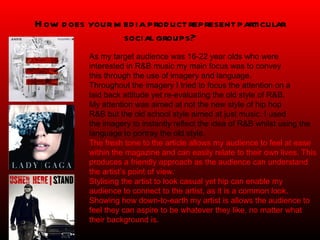 How does your media product represent particular social groups? As my target audience was 16-22 year olds who were interested in R&B music my main focus was to convey  this through the use of imagery and language.  Throughout the imagery I tried to focus the attention on a  laid back attitude yet re-evaluating the old style of R&B.  My attention was aimed at not the new style of hip hop R&B but the old school style aimed at just music. I used the imagery to instantly reflect the idea of R&B whilst using the language to portray the old style.  The fresh tone to the article allows my audience to feel at ease within the magazine and can easily relate to their own lives. This produces a friendly approach as the audience can understand the artist’s point of view. Stylising the artist to look casual yet hip can enable my audience to connect to the artist, as it is a common look. Showing how down-to-earth my artist is allows the audience to feel they can aspire to be whatever they like, no matter what their background is. 