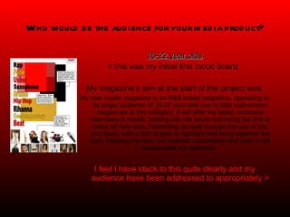 Who would be the audience for your media product? 16-22 year olds < this was my initial first mood board.  My magazine’s aim at the start of the project was: My new music magazine is an R&B based magazine, appealing to its target audience of 16-22 year olds due to little mainstream magazines in this category. It will offer the latest, exclusive interviews in media; looking into the future and being the first to show off new acts. Presenting its style through the use of red and black, with a hint of gold to highlight and bring together the look. Keeping the tone and register mainstream and fresh it will encapsulate my audience.  I feel I have stuck to this quite clearly and my audience have been addressed to appropriately > 