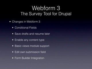 Webform 3
        The Survey Tool for Drupal
• Changes in Webform 3

 • Conditional Fields

 • Save drafts and resume later

 • Enable any content type

 • Basic views module support

 • Edit own submission field

 • Form Builder Integration
 