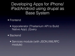 Developing Apps for iPhone/
  iPad/Android using drupal as
         Base System
• Frontend

 • Appcelerator (Thaitanium API to Build
   Native App). jQuery

• Backend

 • Services module (with JSON,XMLRPC
   module)
 