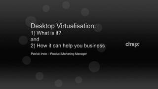 Desktop Virtualisation:1) What is it?and2) How it can help you business Patrick Irwin – Product Marketing Manager 