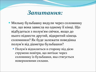 Мильну бульбашку видули через соломинку так, що вона зависла на одному її кінці. Що відбудеться з полум'ям свічки, якщо до нього піднести другий, відкритий кінець соломинки? Як буде залежати поведінка полум’я від діаметра бульбашки? Полум’я відхилиться в сторону під дією струменя повітря, що витікає через соломинку із бульбашки, яка стягується поверхневими силами. Запитання: 