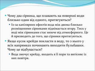 Чому два сірника, що плавають на поверхні води близько один від одного, притягуються? Із-за капілярних ефектів вода між двома близько розміщеними сірниками піднімається вгору. Тиск у воді між сірниками стає нижче від атмосферного. Це й призводить до того, що сірники притягуються. Якщо кусок крейди покласти в воду, то з нього у всіх напрямках починають виходити бульбашки. Чому це відбувається? Вода змочує крейду, входить в її пори та витісняє із них повітря. 