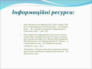 Intel  «Навчання для майбутнього»: Навч. посібн./ Під  ред . Е.Н. Ястребцової, Я.С Биховського. — 8-е видання  випр . — М.: інтернет-університет Інформаційних Технологій, 2006. — 148 з.+CD  Нові педагогічні і інформаційні технології в системі освіти: Навч. посібник для  студ .  пед . вузів і системи  підв .  кваліф .  пед  кадрів / Е.С. Полат, М.Ю. Бухаркина, М.В. Мойсеєвого, А.Е. Петров; Під  ред . Е.С. Полат. – 2-е видавництво, стер. – М.: Видавничий центр «Академія», 2005. – 272 с.   Тіхомірова с.А. Фізика в прислів'ях і приказках, віршах і прозі, казках і анекдотах. Допомога для вчителя. – М.: Нова школа, 2002 . Інформаційні ресурси: 