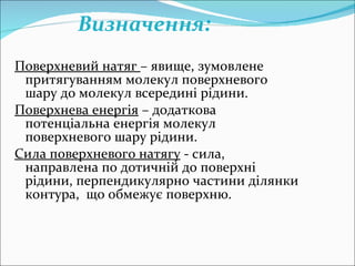 Поверхневий натяг  – явище, зумовлене притягуванням молекул поверхневого шару до молекул всередині рідини. Поверхнева енергія  – додаткова потенціальна енергія молекул поверхневого шару рідини. Сила поверхневого натягу  - сила, направлена по дотичній до поверхні рідини, перпендикулярно частини ділянки контура,  що обмежує поверхню.  Визначення :  