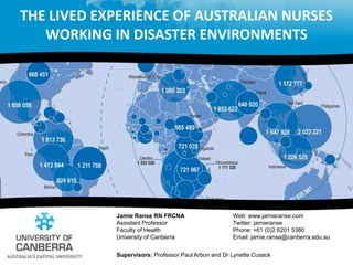 The lived experience of Australian nurses working in disaster environments  Jamie Ranse RN FRCNA Assistant ProfessorFaculty of Health  University of Canberra Web: www.jamieranse.com Twitter: jamieranse Phone: +61 (0)2 6201 5380Email: jamie.ranse@canberra.edu.au Supervisors: Professor Paul Arbon and Dr Lynette Cusack 