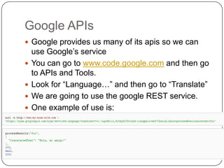 Google APIsGoogle provides us many of its apis so we can use Google’s serviceYou can go to www.code.google.com and then go to APIs and Tools.Look for “Language…” and then go to “Translate”We are going to use the google REST service.One example of use is:
