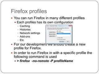 Firefox profilesYou can run Firefox in many different profilesEach profiles has its own configurationCachingHistoriesNetwork settingsAdd-onsEtcFor our development we should create a new profile for Firefox.In order to run Firefox in with a specific profile the following command is used> firefox  -no-remote -P profileName