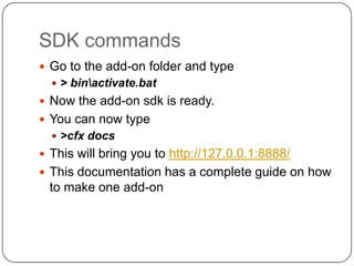 SDK commandsGo to the add-on folder and type> bin\activate.batNow the add-on sdk is ready.You can now type>cfx docsThis will bring you to http://127.0.0.1:8888/This documentation has a complete guide on how to make one add-on