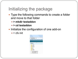 Initializing the packageType the following commands to create a folder and move to that folder> mkdirtestaddon> cd testaddonInitialize the configuration of one add-on> cfxinit
