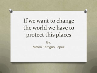 If we want to change the world we have to protect this places By: Mateo Ferrigno Lopez 