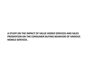 A STUDY ON THE IMPACT OF VALUE ADDED SERVICES AND SALES PROMOTION ON THE CONSUMER BUYING BEHAVIOR OF VARIOUS MOBILE SERVICES .  