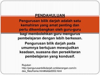 PENDAHULUANPengurusanbilikdarjahadalahsatukemahiran yang amatpentingdanperludikembangkanoleh guru-guru bagimembolehkan guru menguruspembelajarandenganlebihberkesan. Pengurusanbilikdarjahpadaumumnyabertujuanmewujudkankeadaan, suasanadanpersekitaranpembelajaran yang kondusif.Rujukan http://pengurusanbilikdarjah.smkberangan.com/index_files/frame.html#slide0002.html