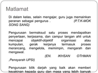 MatlamatDi dalamkelas, selainmengajar, guru jugamemainkanperanansebagaipengurus .                  (P.T.K-MOK SONG SANG)Pengurusanbermaksudsatuprosesmendapatkanpenyertaan, kerjasama, dancampurtanganahliuntukmencapaiobjektif-objektiforganisasiataukumpulan, gerakkerjanyatermasukprosesmerancang, mengelola, memimpin, mengarahdanmengawal.                                        (EN. IKHSAN OTHMAN ,Pensyarah UPSI)Pengurusanbilikdarjah yang baikakanmemberikeyakinankepada guru danmasa yang lebihbanyakuntukaktivitipengajarandanpembelajaran.       (PengurusanBilikDarjah, DewanBahasa Dan Pustaka KPM, 1992)