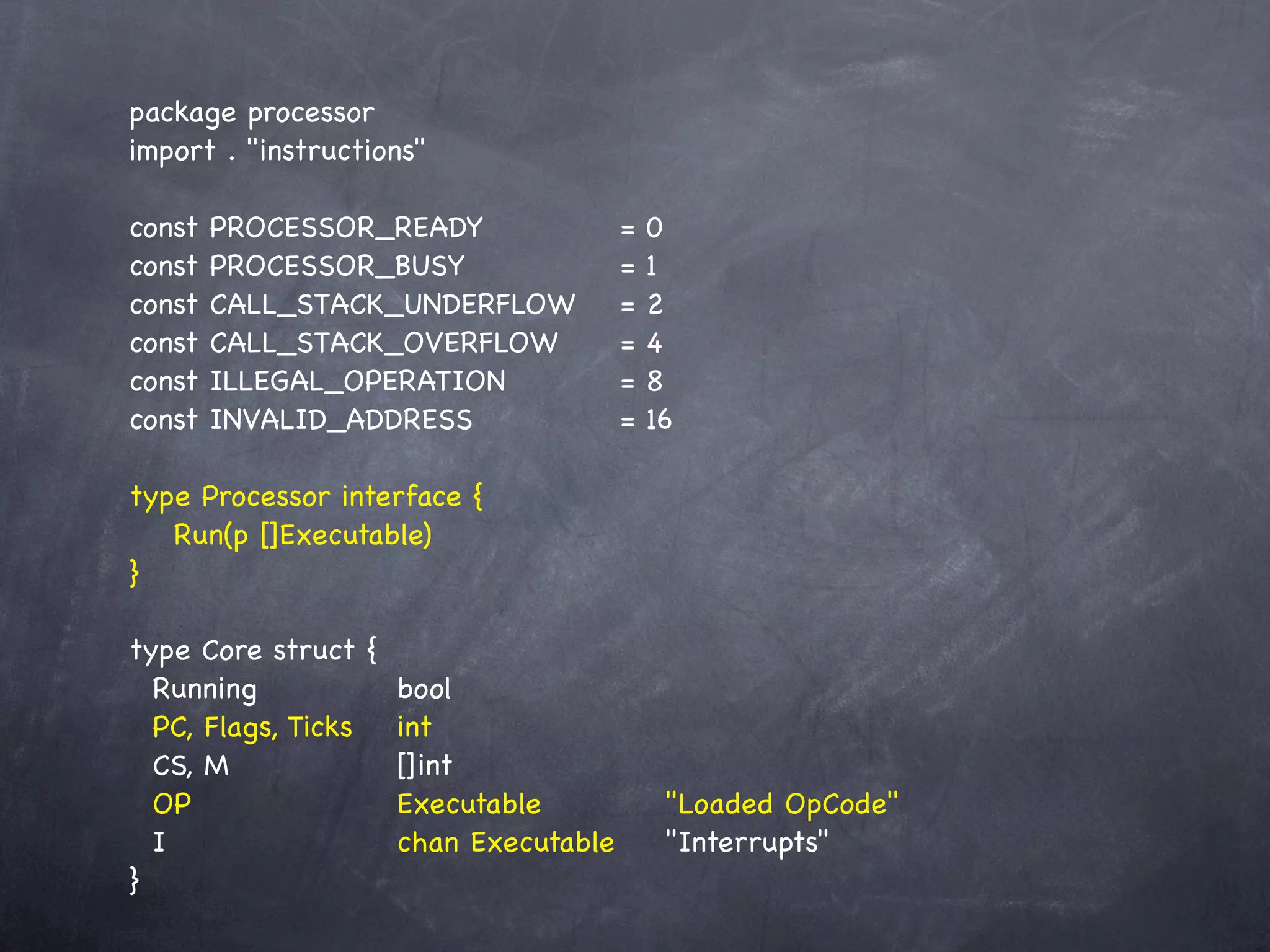 package processor
import . "instructions"

const   PROCESSOR_READY! ! !
                        !            =   0
const   PROCESSOR_BUSY! ! ! !        =   1
const   CALL_STACK_UNDERFLOW!        =   2
const   CALL_STACK_OVERFLOW! !       =   4
const   ILLEGAL_OPERATION! ! !       =   8
const   INVALID_ADDRESS!! ! !        =   16

type Processor interface {
! Run(p []Executable)
}

type Core struct {
  Running! ! !
          !           bool
  PC, Flags, Ticks!   int
  CS, M! ! ! !        []int
  OP! ! ! ! !         Executable! ! !     "Loaded OpCode"
  I! ! ! ! !          chan Executable!
                                     !    "Interrupts"
}
 