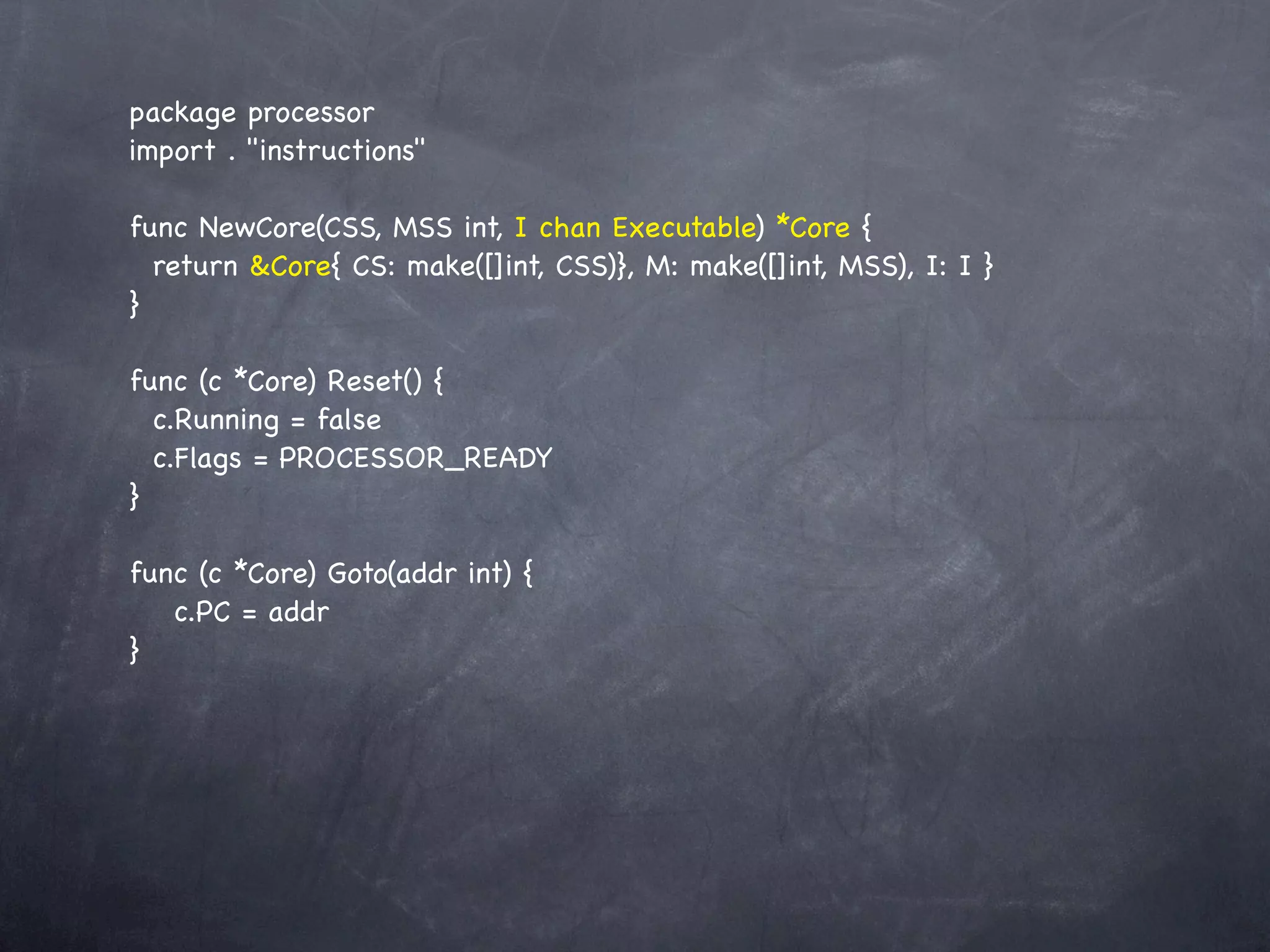 package processor
import . "instructions"

func NewCore(CSS, MSS int, I chan Executable) *Core {
  return &Core{!CS: make([]int, CSS)}, M: make([]int, MSS), I: I }
}

func (c *Core) Reset() {
  c.Running = false
  c.Flags = PROCESSOR_READY
}

func (c *Core) Goto(addr int) {
! c.PC = addr
}
 