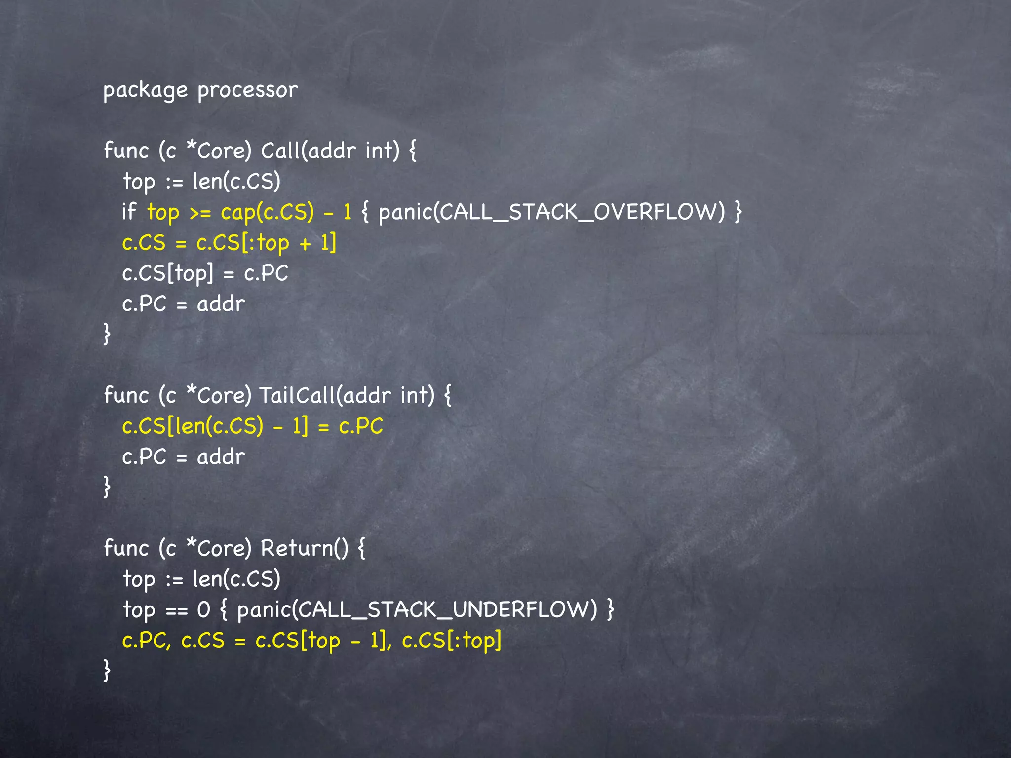 package processor

func (c *Core) Call(addr int) {
  top := len(c.CS)
  if top >= cap(c.CS) - 1 { panic(CALL_STACK_OVERFLOW) }
  c.CS = c.CS[:top + 1]
  c.CS[top] = c.PC
  c.PC = addr
}

func (c *Core) TailCall(addr int) {
  c.CS[len(c.CS) - 1] = c.PC
  c.PC = addr
}

func (c *Core) Return() {
  top := len(c.CS)
  top == 0 { panic(CALL_STACK_UNDERFLOW) }
  c.PC, c.CS = c.CS[top - 1], c.CS[:top]
}
 