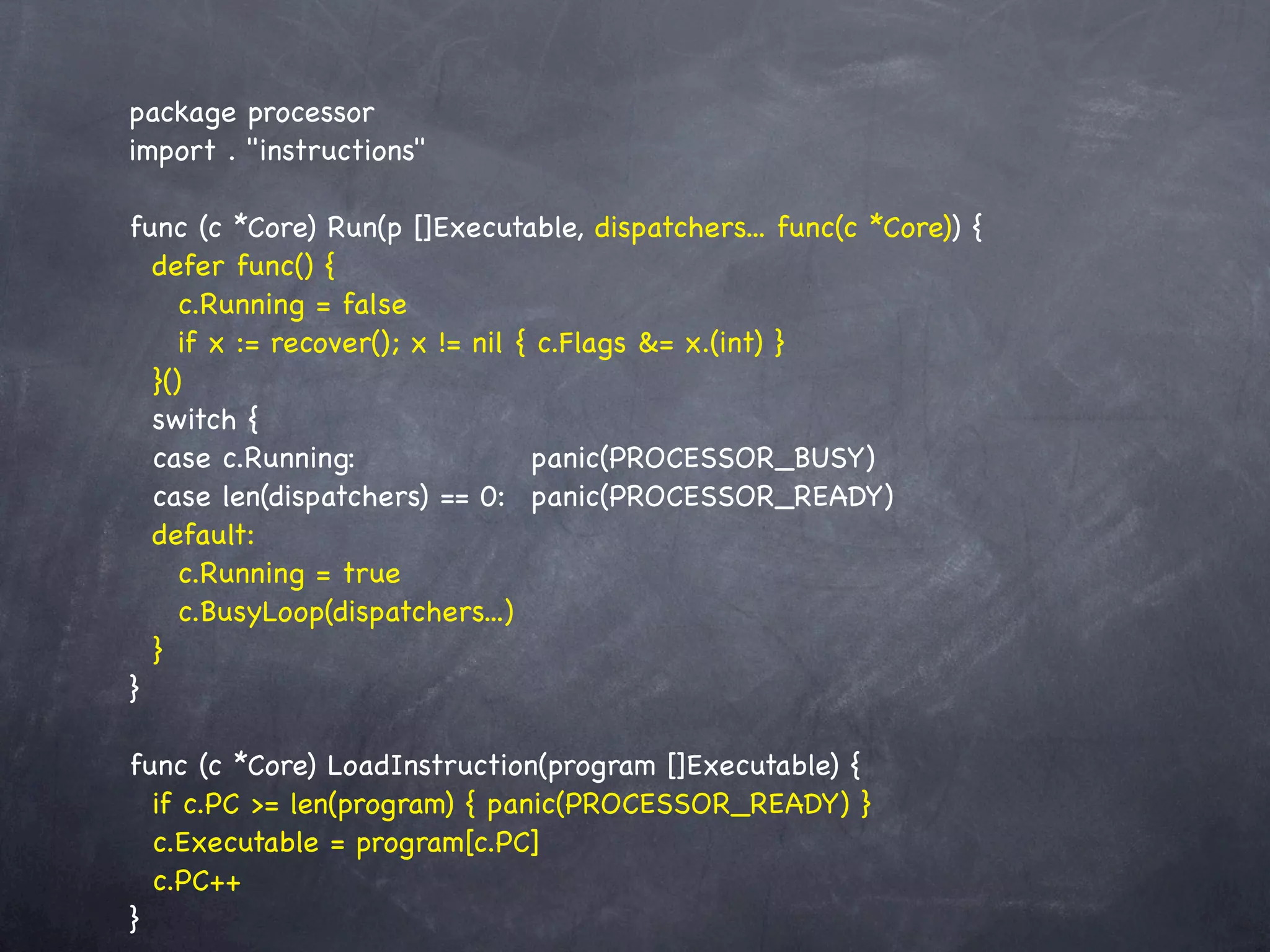 package processor
import . "instructions"

func (c *Core) Run(p []Executable, dispatchers... func(c *Core)) {
  defer func() {
     c.Running = false
     if x := recover(); x != nil { c.Flags &= x.(int) }
  }()
  switch {
  case c.Running:! ! ! ! panic(PROCESSOR_BUSY)
  case len(dispatchers) == 0:! panic(PROCESSOR_READY)
  default:
     c.Running = true
     c.BusyLoop(dispatchers...)
  }
}

func (c *Core) LoadInstruction(program []Executable) {
  if c.PC >= len(program) { panic(PROCESSOR_READY) }
  c.Executable = program[c.PC]
  c.PC++
}
 